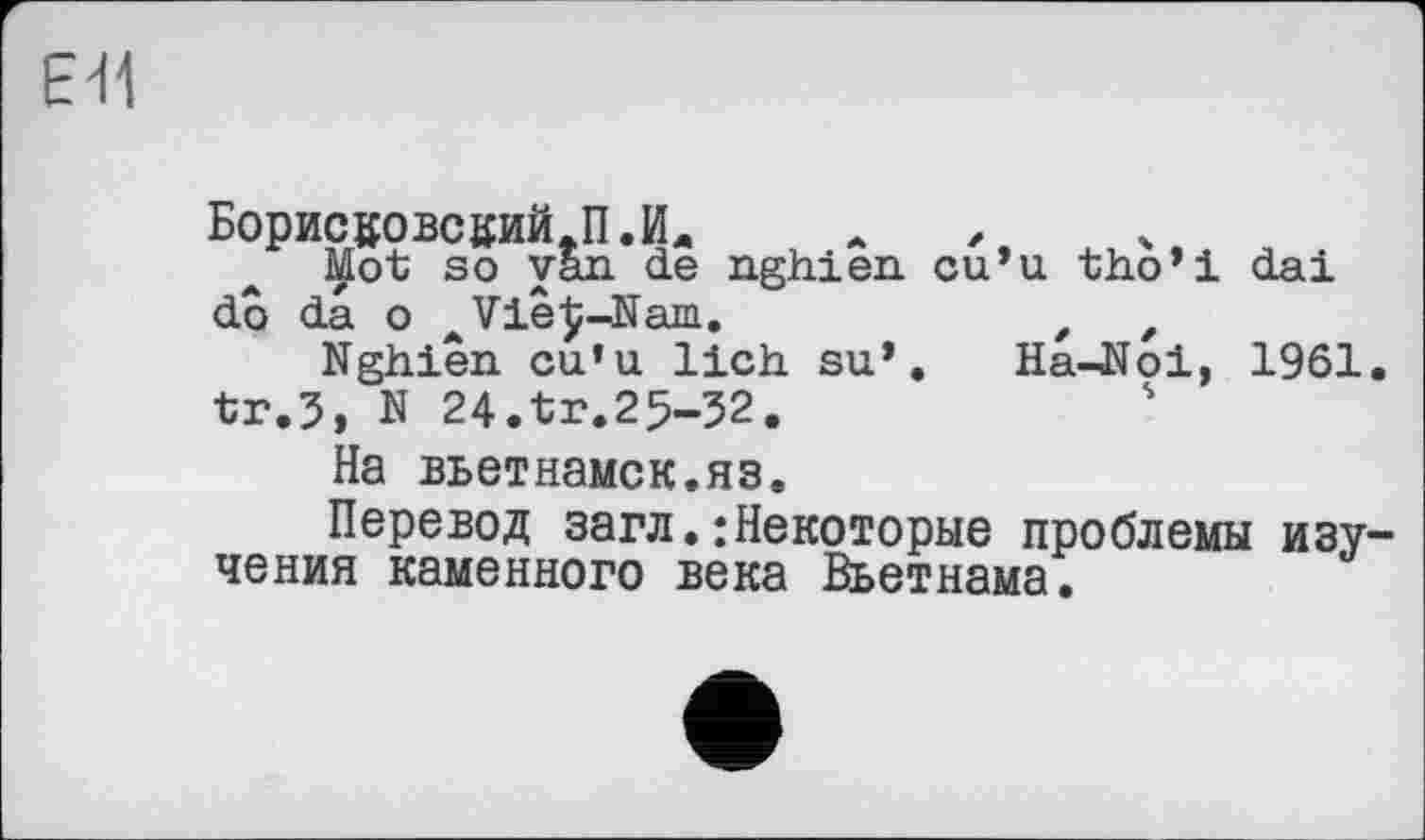 ﻿ЕЯ
БорисйОвсций.П.Ил
Mot so van de nghien cu’u tho’i dai do da о AVie£-Nam.	t ,
Nghien cu’u lieh su’. Ha-Noi, 1961. tr.5, N 24.tr.25-32.
На вьетнамок.яз.
Перевод загл.:Некоторые проблемы изучения каменного века Вьетнама.